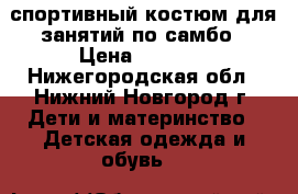 спортивный костюм для занятий по самбо › Цена ­ 1 500 - Нижегородская обл., Нижний Новгород г. Дети и материнство » Детская одежда и обувь   